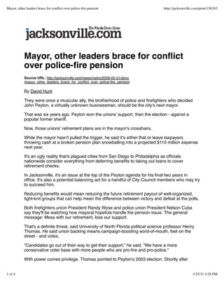Mayor, other leaders brace for conﬂict
over police-ﬁre pension
Source URL: http://jacksonville.com/news/metro/2009-05-31/story
/mayor_other_leaders_brace_for_conﬂict_over_police-ﬁre_pension
By David Hunt
They were once a muscular ally, the brotherhood of police and ﬁreﬁghters who decided
John Peyton, a virtually unknown businessman, should be the city's next mayor.
That was six years ago. Peyton won the unions' support, then the election - against a
popular former sheriff.
Now, those unions' retirement plans are in the mayor's crosshairs.
While the mayor hasn't pulled the trigger, he said it's either that or leave taxpayers
throwing cash at a broken pension plan snowballing into a projected $110 million expense
next year.
It's an ugly reality that's plagued cities from San Diego to Philadelphia as ofﬁcials
nationwide consider everything from deferring beneﬁts to taking out loans to cover
retirement checks.
In Jacksonville, it's an issue at the top of the Peyton agenda for his ﬁnal two years in
ofﬁce. It's also a potential balancing act for a handful of City Council members who may try
to succeed him.
Reducing beneﬁts would mean reducing the future retirement payout of well-organized,
tight-knit groups that can help mean the difference between victory and defeat at the polls.
Both ﬁreﬁghters union President Randy Wyse and police union President Nelson Cuba
say they'll be watching how mayoral hopefuls handle the pension issue. The general
message: Mess with our retirement, lose our support.
That's a deﬁnite threat, said University of North Florida political science professor Henry
Thomas. He said union backing means campaign-boosting word-of-mouth, feet on the
street - and votes.
"Candidates go out of their way to get their support," he said. "We have a more
conservative voter base with more people who are pro-ﬁre and pro-police."
With power comes privilege. Thomas pointed to Peyton's 2003 election. Shortly after
Mayor, other leaders brace for conﬂict over police-ﬁre pension http://jacksonville.com/print/156243
1 of 4 3/25/11 4:28 PM
 