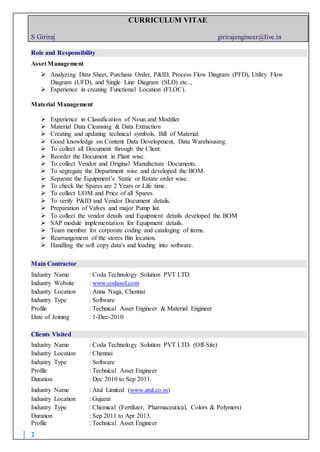 CURRICULUM VITAE
S Giriraj girirajengineer@live.in
2
Role and Responsibility
Asset Management
 Analyzing Data Sheet, Purchase Order, P&ID, Process Flow Diagram (PFD), Utility Flow
Diagram (UFD), and Single Line Diagram (SLD) etc..,
 Experience in creating Functional Location (FLOC).
Material Management
 Experience in Classification of Noun and Modifier
 Material Data Cleansing & Data Extraction
 Creating and updating technical symbols, Bill of Material.
 Good knowledge on Content Data Development, Data Warehousing.
 To collect all Document through the Client.
 Reorder the Document in Plant wise.
 To collect Vendor and Original Manufacture Documents.
 To segregate the Department wise and developed the BOM.
 Separate the Equipment’s Static or Rotate order wise.
 To check the Spares are 2 Years or Life time.
 To collect UOM and Price of all Spares.
 To verify P&ID and Vendor Document details.
 Preparation of Valves and major Pump list.
 To collect the vendor details and Equipment details developed the BOM
 SAP module implementation for Equipment details.
 Team member for corporate coding and cataloging of items.
 Rearrangement of the stores Bin location.
 Handling the soft copy data's and loading into software.
Main Contractor
Industry Name : Coda Technology Solution PVT LTD.
Industry Website : www.codasol.com
Industry Location : Anna Naga, Chennai
Industry Type : Software
Profile : Technical Asset Engineer & Material Engineer
Date of Joining : 1-Dec-2010
Clients Visited
Industry Name : Coda Technology Solution PVT LTD. (Off-Site)
Industry Location : Chennai
Industry Type : Software
Profile : Technical Asset Engineer
Duration : Dec 2010 to Sep 2011.
Industry Name : Atul Limited (www.atul.co.in)
Industry Location : Gujarat
Industry Type : Chemical (Fertilizer, Pharmaceutical, Colors & Polymers)
Duration : Sep 2011 to Apr 2013.
Profile : Technical Asset Engineer
 