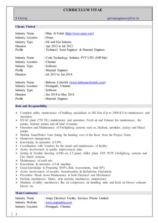 CURRICULUM VITAE
S Giriraj girirajengineer@live.in
3
Clients Visited
Industry Name : Mina Al Fahal (http://www.orpic.om/)
Industry Location : Oman
Industry Type : Oil and Gas Industry
Duration : Apr 2013 to Jul 2013
Profile : Technical Asset Engineer & Material Engineer
Industry Name : Coda Technology Solution PVT LTD. (Off-Site)
Industry Location : Chennai
Industry Type : Software
Profile : Material Engineer
Duration : Jul 2013 to Jan 2014.
Industry Name : Bahwan Cybertek (www.bahwancybertek.com)
Industry Location : Perungudi, Chennai
Industry Type : Software
Duration : Jan 2014 to May 2014
Profile : Material Engineer
Role and Responsibility
 Complete utility maintenance of building specialized in DG Sets (Up to 2000 KVA) maintenance and
operation.
 HVAC plant (750 TR.) maintenance and operation. Fresh air and Exhaust fan maintenance, fire
pumps, hydrant pumps and all kind of pumps.
 Operation and Maintenance of Firefighting systems such as, Hydrant, sprinkler, jockey and Diesel
pumps.
 Making Snag/Defect Lists during the handing over of the floors from the Project Team.
 Manpower management.
 Knowledge & operation of UPS.
 Coordination with Vendors for the repair and maintenance of facility.
 Active involvement in quality improvement plan.
 Setting & Trouble shooting of DG set, LT panel, chiller plant, STP, WTP, Firefighting systems and
Fire Alarm systems.
 Maintenance of earth pits.
 Knowledge & operation of Lift machine.
 Good knowledge in Preparing SOP's, Risk Assessments, And SP's.
 Active involvement of security, housekeeping & firefighting Operations.
 Preventive Break down Maintenance in both Electrical and Mechanical
 Packing machineries: blister, strip packing machineries maintenance
 Maintain of utility machineries like air compressor, air handling units and fresh air blower exhausts
blower etc.
Main Contractor
Industry Name : Amps Electrical Facility Services Private Limited.
Industry Website : www.ampsindia.com
Industry Location : Perungudi, Chennai
 