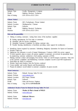 CURRICULUM VITAE
S Giriraj girirajengineer@live.in
4
Industry Type : Facility Management Company
Profile : Building Electrical Technician
Date of Joining : JUN 2014 to JULY 2014
Clients Visited
Industry Name : HCL Technologies Private Limited.
Industry Location : Sholinganallur, Chennai
Industry Type : Software
Profile : Building Electrical Technician.
Duration : JUN 2014 to JULY 2014.
Role and Responsibility
 Talking to existing customers / asking them status of the machines supplied.
 Getting appointments for Free visits to customers.
 Attending calls for Service complaints,
 Attending Customer Complaints by visiting customer sites.
 Trouble shooting identification of problem, providing onsite support for rectification
 Identifying Spares required by customers. Submitting Budgetary Quotations for Spares to Customers.
 Periodic Follow-up.
 Signing-up the customers to avail of Annual Maintenance Contracts (AMC) for service support
 To draw quarterly plans to ensure all systems supplied to customers are serviced & operational there
by maintaining customer satisfaction of all existing customers of JVM.
 Making customer contact and arranging Free Service Visits to A & B Category Customers. Take note
of all Customer complaints and Maintaining Customer complaint records as per ISO requirements.
 Send follow-up letters to customers.
 Monitor Spare parts business from the Services rendered
 Create monthly and weekly Reports and Documentation
 Prepare & maintain record related to customer complaints & spares records
Main Contractor
Industry Name : Rahyals Envergy India Pvt Ltd.
Industry Website : www.rahyals.com
Industry Location : KK Nagar, Chennai
Industry Type : Software
Profile : Sales and Services Engineer
Date of Joining : Aug 2014 to UP-TO-DATE
Authorized Dealers Name for Rahyals Envergy India Pvt Ltd
Industry Name : Mather & Platt a brand of WILO
Industry Website : www.wilo.com
Industry Name : Kulkarni Blowers
Industry Website : www.kpt.com
 