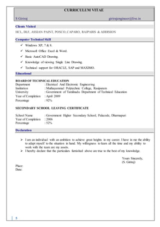 CURRICULUM VITAE
S Giriraj girirajengineer@live.in
5
Clients Visited
HCL, DLF, ASSIAN PAINT, POSCO, CAPARO, RAJPARIS & ADDISION
Computer Technical Skill
 Windows XP, 7 & 8.
 Microsoft Office Excel & Word.
 Basic AutoCAD Drawing.
 Knowledge of viewing Single Line Drawing.
 Technical support for ORACLE, SAP and MAXIMO.
Educational
BOARD OF TECHNICAL EDUCATION
Department : Electrical And Electronic Engineering
Institution : Muthayammal Polytechnic College, Rasipuram
University : Government of Tamilnadu Department of Technical Education
Year of Completion : April 2009
Percentage : 92%
SECONDARY SCHOOL LEAVING CERTIFICATE
School Name : Government Higher Secondary School, Palacode, Dharmapuri
Year of Completion : 2006
Percentage : 52%
Declaration
 I am an individual with an ambition to achieve great heights in my career. I have in me the ability
to adapt myself to the situation in hand. My willingness to learn all the time and my ability to
work with the team are my assets.
 I hereby declare that the particulars furnished above are true to the best of my knowledge.
Yours Sincerely,
(S. Giriraj)
Place:
Date:
 