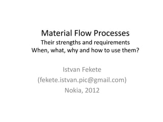 Material Flow ProcessesTheir strengths and requirementsWhen, what, why and how to usethem? 
Istvan Fekete 
(fekete.istvan.pic@gmail.com) 
Nokia, 2012  