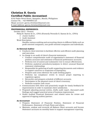 Christian B. Garcia
Certified Public Accountant
819J Padre Noval Street, Sampaloc, Manila, Philippines
Contact No. : +63 9989893125
Skype account: garcia.christian22@ymail.com
E-mail Address: garcia.christian22@ymail.com
PROFESSIONAL EXPERIENCE:
October 2013 – Present
Philip B. Santos & Co., CPA’s (Formerly Petronilo S. Santos & Co., CPA’s)
 Junior Auditor
 Audit Assistant
Work Description:
Handles various auditing and accounting clients in different fields such as
profit oriented companies, non-profit oriented companies and individuals.
As External Auditor
 Conducts client interview to facilitate effective and efficient audit planning
and execution.
 In-charge in an audit of client’s financial statements.
• Conduct comprehensive audit of organization’s statement of financial
position accounts and statement of financial performance accounts.
• Performs test of control and substantive test to ensure effectiveness.
• Performs analytical procedures/analyses to detect unusual financial
statement relationships
• Responsible for gathering of audit supporting documents and evidence
to support concerns or suspicions of impropriety.
• Prepares and cross reference the audit working papers.
• Performs tax compliance review to ensure proper reporting to
regulatory agency.
• Reconciles and prepares schedule of different accounts.
• Participates in the physical count of client’s inventory.
• Performs surprise cash count.
 Communicates with client and proactively sought for timely feedback for
improvements in order to maximize client satisfaction.
 Proposed adjusting journal entries, drafts audit report, discussed audit
findings and suggest practical areas of business improvement.
 Drafts Audited Financial Statement and related notes for review and
approval of signing auditor/partner.
As Accountant
 Prepares Statement of Financial Position, Statement of Financial
Performance, Statement of Cash Flows and others.
 Maintain, analyze and reconcile all Balance Sheet accounts and Income
Statement accounts on monthly basis to support management reporting.
 