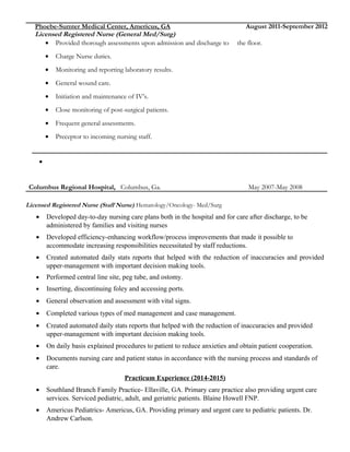 Phoebe-Sumter Medical Center, Americus, GA August 2011-September 2012
Licensed Registered Nurse (General Med/Surg)
• Provided thorough assessments upon admission and discharge to the floor.
• Charge Nurse duties.
• Monitoring and reporting laboratory results.
• General wound care.
• Initiation and maintenance of IV’s.
• Close monitoring of post-surgical patients.
• Frequent general assessments.
• Preceptor to incoming nursing staff.
•
Columbus Regional Hospital, Columbus, Ga. May 2007-May 2008
Licensed Registered Nurse (Staff Nurse) Hematology/Oncology- Med/Surg
• Developed day-to-day nursing care plans both in the hospital and for care after discharge, to be
administered by families and visiting nurses
• Developed efficiency-enhancing workflow/process improvements that made it possible to
accommodate increasing responsibilities necessitated by staff reductions.
• Created automated daily stats reports that helped with the reduction of inaccuracies and provided
upper-management with important decision making tools.
• Performed central line site, peg tube, and ostomy.
• Inserting, discontinuing foley and accessing ports.
• General observation and assessment with vital signs.
• Completed various types of med management and case management.
• Created automated daily stats reports that helped with the reduction of inaccuracies and provided
upper-management with important decision making tools.
• On daily basis explained procedures to patient to reduce anxieties and obtain patient cooperation.
• Documents nursing care and patient status in accordance with the nursing process and standards of
care.
Practicum Experience (2014-2015)
• Southland Branch Family Practice- Ellaville, GA. Primary care practice also providing urgent care
services. Serviced pediatric, adult, and geriatric patients. Blaine Howell FNP.
• Americus Pediatrics- Americus, GA. Providing primary and urgent care to pediatric patients. Dr.
Andrew Carlson.
 