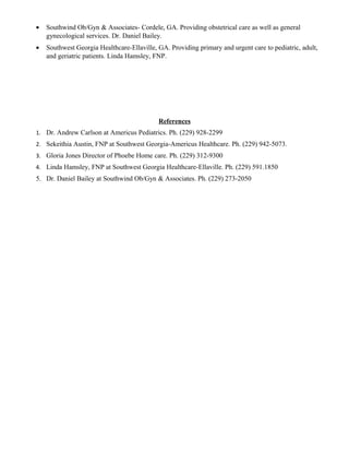 • Southwind Ob/Gyn & Associates- Cordele, GA. Providing obstetrical care as well as general
gynecological services. Dr. Daniel Bailey.
• Southwest Georgia Healthcare-Ellaville, GA. Providing primary and urgent care to pediatric, adult,
and geriatric patients. Linda Hamsley, FNP.
References
1. Dr. Andrew Carlson at Americus Pediatrics. Ph. (229) 928-2299
2. Sekeithia Austin, FNP at Southwest Georgia-Americus Healthcare. Ph. (229) 942-5073.
3. Gloria Jones Director of Phoebe Home care. Ph. (229) 312-9300
4. Linda Hamsley, FNP at Southwest Georgia Healthcare-Ellaville. Ph. (229) 591.1850
5. Dr. Daniel Bailey at Southwind Ob/Gyn & Associates. Ph. (229) 273-2050
 