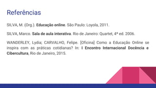 Referências
SILVA, M. (Org.). Educação online. São Paulo: Loyola, 2011.
SILVA, Marco. Sala de aula interativa. Rio de Janeiro: Quartet, 4ª ed. 2006.
WANDERLEY, Lydia; CARVALHO, Felipe. [Oficina] Como a Educação Online se
inspira com as práticas cotidianas? In: I Encontro Internacional Docência e
Cibercultura, Rio de Janeiro, 2015.
 