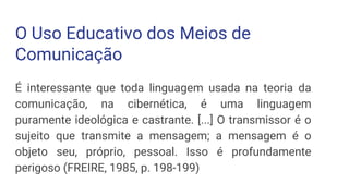 O Uso Educativo dos Meios de
Comunicação
É interessante que toda linguagem usada na teoria da
comunicação, na cibernética, é uma linguagem
puramente ideológica e castrante. [...] O transmissor é o
sujeito que transmite a mensagem; a mensagem é o
objeto seu, próprio, pessoal. Isso é profundamente
perigoso (FREIRE, 1985, p. 198-199)
 