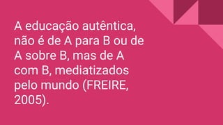 A educação autêntica,
não é de A para B ou de
A sobre B, mas de A
com B, mediatizados
pelo mundo (FREIRE,
2005).
 