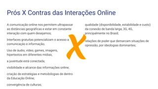 Prós X Contras das Interações Online
A comunicação online nos permitem ultrapassar
as distâncias geográficas e estar em constante
interação com quem desejamos;
Interfaces gratuitas potencializam o acesso a
comunicação e informação;
Uso de áudio, vídeo, games, imagens,
hipertextos em diferentes mídias;
a juventude está conectada;
visibilidade e alcance das informações online;
criação de estratégias e metodologias de dentro
da Educação Online;
convergência de culturas;
qualidade (disponibilidade, estabilidade e custo)
da conexão de banda larga; 3G, 4G,
principalmente no Brasil;
relações de poder que demarcam situações de
opressão, por ideologias dominantes;
 