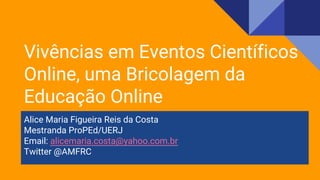 Alice Maria Figueira Reis da Costa
Mestranda ProPEd/UERJ
Email: alicemaria.costa@yahoo.com.br
Twitter @AMFRC
Vivências em Eventos Científicos
Online, uma Bricolagem da
Educação Online
 