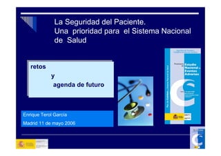 La Seguridad del Paciente.
              Una prioridad para el Sistema Nacional
              de Salud


  retos
   retos
            y
            y
             agenda de futuro
              agenda de futuro



Enrique Terol García
Madrid 11 de mayo 2006
 