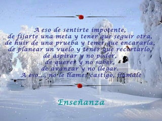A   eso de sentirte impotente,  de fijarte una meta y tener que seguir otra,  de huir de una prueba y tener que encararla,  de planear un vuelo y tener que recortarlo,  de aspirar y no poder,  de querer y no saber,  de avanzar y no llegar.  A eso..., no le llames castigo, llámale Enseñanza 