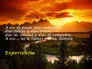 A eso de pasar días radiantes,  días felices y días tristes,  días de soledad y días de compañía.  A eso..., no le llames rutina, llámale  Experiencia 