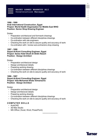 4
MAGED AHMED MAHMOUD ALI
Construction Manager
RESUME
1998 - 1999
Arab International Construction, Egypt
Project: World Health Organization for Middle East WHO
Position: Senior Shop Drawing Engineer
Duties:
- Preparation architectural and formwork drawings
- Co-ordination between different disciplines drawings
- Co-ordination with site engineers
- Checking the work on site to assure quality and accuracy of work
- Co-ordination with / review sub-contractors shop drawing
1997 - 1998
Sayed Al-Komi Consulting Engineer, Egypt
Project: Swiss Hotel Shark El Shikh Resort
Position: Design Architect
Duties:
- Preparation architectural design
- Design architectural details
- Preparing working drawing
- Co-ordination between different disciplines drawings
- Checking the work on site to assure quality and accuracy of work
1996 - 1997
Sayed Al-Komi Consulting Engineer, Egypt
Project: Villa Mohamed Shata--Elmansoria
Position: Design Architect
Duties:
- Preparation architectural design
- Design architectural details
- Preparing working drawing
- Co-ordination between different disciplines drawings
- Checking the work on site to assure quality and accuracy of work
COMPUTER SKILLS
- AutoCAD
- 3D Max Studio
- MS Office ( Excel, Word, PowerPoint)
______________
 