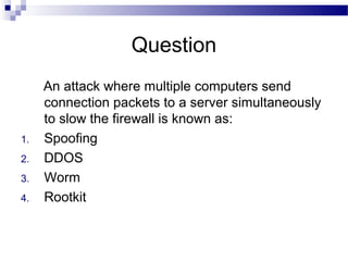 Question
An attack where multiple computers send
connection packets to a server simultaneously
to slow the firewall is known as:
1. Spoofing
2. DDOS
3. Worm
4. Rootkit
 
