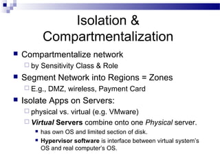 Isolation &
Compartmentalization
 Compartmentalize network
 by Sensitivity Class & Role
 Segment Network into Regions = Zones
 E.g., DMZ, wireless, Payment Card
 Isolate Apps on Servers:
 physical vs. virtual (e.g. VMware)
 Virtual Servers combine onto one Physical server.
 has own OS and limited section of disk.
 Hypervisor software is interface between virtual system’s
OS and real computer’s OS.
 
