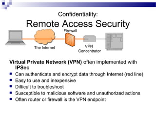 Confidentiality:
Remote Access Security
Virtual Private Network (VPN) often implemented with
IPSec
 Can authenticate and encrypt data through Internet (red line)
 Easy to use and inexpensive
 Difficult to troubleshoot
 Susceptible to malicious software and unauthorized actions
 Often router or firewall is the VPN endpoint
The Internet
Firewall
VPN
Concentrator
 