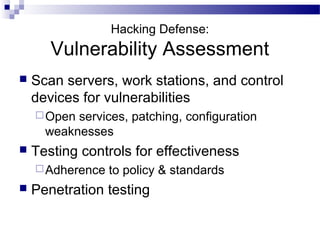 Hacking Defense:
Vulnerability Assessment
 Scan servers, work stations, and control
devices for vulnerabilities
Open services, patching, configuration
weaknesses
 Testing controls for effectiveness
Adherence to policy & standards
 Penetration testing
 