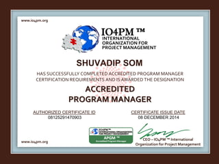 www.io4pm.org 
IO4PM ™ 
INTERNATIONAL 
ORGANIZATION FOR 
PROJECT MANAGEMENT 
SHUVADIP SOM 
HAS SUCCESSFULLY COMPLETED ACCREDITED PROGRAM MANAGER 
CERTIFICATION REQUIREMENTS AND IS AWARDED THE DESIGNATION 
AUTHORIZED CERTIFICATE ID 
CERTIFICATE ISSUE DATE 
www.io4pm.org 
CEO – IO4PM ™ International 
Organization for Project Management 
ACCREDITED 
PROGRAM MANAGER 
08125291470903 08 DECEMBER 2014 
