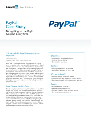 Sales Solutions
PayPal
Case Study
Navigating to the Right
Contact Every time
“We use LinkedIn Sales Navigator for every
single deal”.
Paul Weingarth
Head of Field Sales, PayPal Australia
Objectives:
• Acquire more accurate sales leads
• Minimise data scrubbing
•  Speed up the sales cycle
Solution:
• Eliminate expenditure on rich data
• Utilise Sales Navigator for every deal
Why use LinkedIn?
• Navigate directly to decision makers
• Find up-to-date and noteworthy contact details
• Generate new leads with an inexpensive approach
Results:
• Achieved almost 3000% ROI
• Reduced sales cycles by 25%
• Multiple threading allows access to several
key contacts within a company
More than 5.5 million Australian consumers rely on PayPal
when transacting online or on a mobile device. PayPal’s digital
wallet enables consumers to purchase with security, flexibility
and convenience. PayPal is now accepted by most of Australia’s
large retail websites and the company is striving for PayPal to
be a payment option for consumers, anywhere, anytime and
any way they choose to transact. Head of Field Sales at PayPal
Australia, Paul Weingarth, was looking for a way to provide his
team with more accurate leads and a solution to reducing the
sales cycle. Weingarth says, “Time is money in our business so
the longer it takes us to acquire a merchant, the greater the
opportunity cost.”.
More Valuable than Rich Data
Prior to using Sales Navigator, PayPal would acquire leads from
several data sources. The leads would slowly move through
the funnel but the process wasn’t optimal. Weingarth explains,
“We used to purchase rich data on the top 1000 companies
but often the data was stale and not accurate. There was also
data scrubbing and it was an expensive process”. LinkedIn
revolutionised the sales process at PayPal making it easy for
the sales team to find the right contacts. Weingarth says, “We
don’t need all that rich data, just a company name and then
we go to LinkedIn, search and find the right person. It reduces
sales cycles and provides more opportunities”.
 