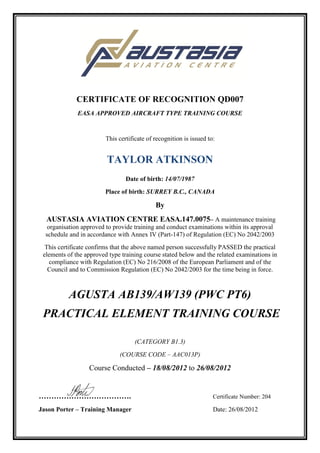 CERTIFICATE OF RECOGNITION QD007
EASA APPROVED AIRCRAFT TYPE TRAINING COURSE
This certificate of recognition is issued to:
TAYLOR ATKINSON
Date of birth: 14/07/1987
Place of birth: SURREY B.C., CANADA
By
AUSTASIA AVIATION CENTRE EASA.147.0075– A maintenance training
organisation approved to provide training and conduct examinations within its approval
schedule and in accordance with Annex IV (Part-147) of Regulation (EC) No 2042/2003
This certificate confirms that the above named person successfully PASSED the practical
elements of the approved type training course stated below and the related examinations in
compliance with Regulation (EC) No 216/2008 of the European Parliament and of the
Council and to Commission Regulation (EC) No 2042/2003 for the time being in force.
AGUSTA AB139/AW139 (PWC PT6)
PRACTICAL ELEMENT TRAINING COURSE
(CATEGORY B1.3)
(COURSE CODE – AAC013P)
Course Conducted – 18/08/2012 to 26/08/2012
………………………………. Certificate Number: 204
Jason Porter – Training Manager Date: 26/08/2012
 