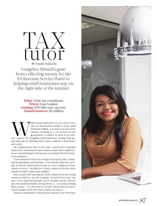 @destinyconnect |
87
TAXtutor
Lungelwa Simani’s gone
from collecting money for the
SA Revenue Service (Sars) to
helping small businesses stay on
the right side of the taxman
What: Niche tax consultants
Where: East London
Funding: R70 000 start-up costs
Annual turnover: R1 million
W
hile Simani enjoyed her 12-year stint at Sars,
she was distressed by seeing so many small
businesses failing. “I wanted to be part of the
solution. Working as a tax assessor for the
government, I couldn’t be there in an advi-
sory capacity for struggling small businesses. Seeing them go-
ing under got me thinking about what I could do to help them,”
she recalls.
She resigned from Sars in 2011 and, a month later, launched
Kaizen Tax Consultants in East London, which offers small busi-
nesses and individuals with incomes exceeding R350 000 hands-
on tax guidance.
“I used about R70 000 of my savings to set up my office, includ-
ing buying laptops and furniture. I was strategic about my open-
ing, as the tax season starts in July, so I was confident I’d have
clients to service. I decided not to draw a salary for the first three
months in order to gain some stability.”
Just a month after opening her doors, Simani hired two young
women to help her run the company. “It hasn’t been easy,” she
says, “as for many black people, tax is a foreign concept. [There’s
also some gender prejudice among them], so – as a young-looking
black woman – I’ve often had to convince clients that I’m experi-
enced enough to deal with their complex tax issues.”
Thanks to enthusiastic referrals from customers, her client base
BY Claudia Padayachy
 