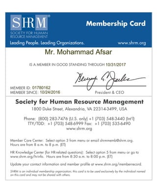 Membership Card
Leading People. Leading Organizations. www.shrm.org
IS A MEMBER IN GOOD STANDING THROUGH
MEMBER ID:
MEMBER SINCE: President & CEO
Society for Human Resource Management
Member Care Center: Select option 3 from menu or email shrmmemb@shrm.org.
Hours are from 8 a.m. to 8 p.m. (ET)
HR Knowledge Center (for HR-related questions): Select option 5 from menu or go to
www.shrm.org/hrinfo. Hours are from 8:30 a.m. to 8:00 p.m. (ET)
Update your contact information and member proﬁle at www.shrm.org/memberrecord.
SHRM is an individual membership organization; this card is to be used exclusively by the individual named
on this card and may not be shared with others.
1800 Duke Street, Alexandria, VA 22314-3499, USA
Phone: (800) 283-7476 (U.S. only) +1 (703) 548-3440 (Int’l)
TTY/TDD: +1 (703) 548-6999 Fax: +1 (703) 535-6490
www.shrm.org
Mr. Mohammad Afsar
10/31/2017
01780162
10/24/2016
 