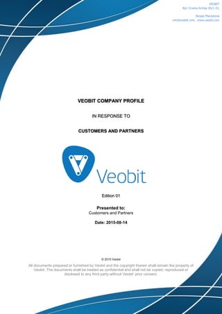 VEOBIT COMPANY PROFILE
IN RESPONSE TO
CUSTOMERS AND PARTNERS
Edition 01
Presented to:
Customers and Partners111
Date: 2015-08-14
© 2015 Veobit
All documents prepared or furnished by Veobit and the copyright therein shall remain the property of
Veobit. The documents shall be treated as confidential and shall not be copied, reproduced or
disclosed to any third party without Veobit’ prior consent.
VEOBIT
Bul. Crvena Armija 20/1-33,
Skopje Macedonia
info@veobit.com, www.veobit.com
 