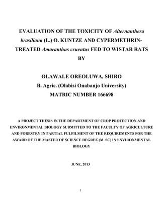EVALUATION OF THE TOXICITY OF Alternanthera
brasiliana (L.) O. KUNTZE AND CYPERMETHRIN-
TREATED Amaranthus cruentus FED TO WISTAR RATS
BY
OLAWALE OREOLUWA, SHIRO
B. Agric. (Olabisi Onabanjo University)
MATRIC NUMBER 166698
A PROJECT THESIS IN THE DEPARTMENT OF CROP PROTECTION AND
ENVIRONMENTAL BIOLOGY SUBMITTED TO THE FACULTY OF AGRICULTURE
AND FORESTRY IN PARTIAL FULFILMENT OF THE REQUIREMENTS FOR THE
AWARD OF THE MASTER OF SCIENCE DEGREE (M. SC) IN ENVIRONMENTAL
BIOLOGY
JUNE, 2013
1
 
