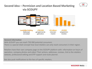 10
Second idea – Permision and Location Based Marketing
via SCOUPY
General information
With SCOUPY you can reach 750 000 potential consumers
There is a special retail concept how local retailers can only reach consumers in their region.
Retailers have their own company page on the SCOUPY platform with: information on hours of
operation, company photos and video! Their actions, addresses, reviews, link to the retailers
website, professional editing and DTP support and route planner.
But also push notifications to the fans of specific retailers.
 