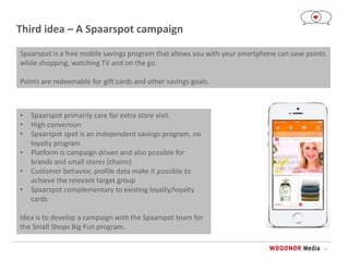 11
Third idea – A Spaarspot campaign
• Spaarspot primarily care for extra store visit.
• High conversion
• Spaarspot spot is an independent savings program, no
loyalty program
• Platform is campaign driven and also possible for
brands and small stores (chains)
• Customer behavior, profile data make it possible to
achieve the relevant target group
• Spaarspot complementary to existing loyalty/loyalty
cards
Idea is to develop a campaign with the Spaarspot team for
the Small Shops Big Fun program.
Spaarspot is a free mobile savings program that allows you with your smartphone can save points
while shopping, watching TV and on the go.
Points are redeemable for gift cards and other savings goals.
 