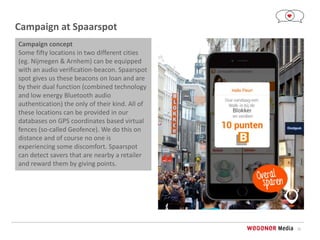 12
Campaign at Spaarspot
Campaign concept
Some fifty locations in two different cities
(eg. Nijmegen & Arnhem) can be equipped
with an audio verification-beacon. Spaarspot
spot gives us these beacons on loan and are
by their dual function (combined technology
and low energy Bluetooth audio
authentication) the only of their kind. All of
these locations can be provided in our
databases on GPS coordinates based virtual
fences (so-called Geofence). We do this on
distance and of course no one is
experiencing some discomfort. Spaarspot
can detect savers that are nearby a retailer
and reward them by giving points.
 