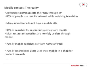 3
Mobile context: The reality
• Advertisers communicate their URL through TV
• 86% of people use mobile internet while watching television
• Many advertisers do not have a mobile site
• 30% of searches for restaurants comes from mobile
• Most restaurant websites are horribly useless through
mobile
• 77% of mobile searches are from home or work
• 79% of smartphone users uses their mobile in a shop for
product research
Source: Marketresponse
 
