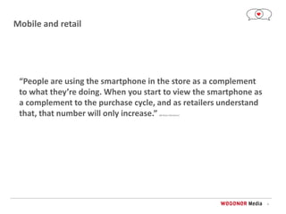 4
Mobile and retail
“People are using the smartphone in the store as a complement
to what they’re doing. When you start to view the smartphone as
a complement to the purchase cycle, and as retailers understand
that, that number will only increase.” Bill Dinan (Telmetrics)
 