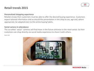 6
Retail trends 2015
Personalized shopping experience
Retailers know their customers must be able to offer the desired buying experience. Customers
expect tailored information and so should the presentation in the shop to sex, age and, where
appropriate, be adapted even to the online buying habits.
Social camera in attendance
The so-called ' social ' cameras will find more in the future entrance in the retail sector. So their
customers can shop directly via social media experience to share it with others.
Source: Axis
 