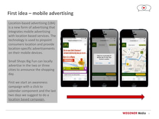 8
First idea – mobile advertising
Location-based advertising (LBA)
is a new form of advertising that
integrates mobile advertising
with location based services. The
technology is used to pinpoint
consumers location and provide
location-specific advertisements
on their mobile devices.
Small Shops Big Fun can locally
advertise in the two or three
cities to announce the shopping
day.
First we start an awareness
campaign with a click to
calendar component and the last
two days we suggest to do a
location based campaign.
 