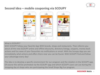 9
Second idea – mobile couponing via SCOUPY
What is SCOUPY?
With SCOUPY follow your favorite App With brands, shops and restaurants. Then informs you
about all the new SCOUPY online and offline discounts, directory listings, coupons, money-back
actions and fun news of your favourites via notifications or email. With the Scoupy-App you see
immediately what actions and offers there near you can be found. With SCOUPY find and follow
your advantage every day!
The idea is to develop a specific environment for our program and the retailers in the SCOUPY app.
Of course this will be promoted via the SCOUPY app and which SCOUPY users can use during the
shopping day at shops who are participating the Small Shops Big Fun program.
 