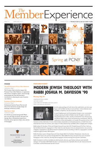 www.princetonclub.com
15 West 43rd Street
(between 5th and 6th Avenues)
New York, NY 10036
ISSUE 15 APRIL/MAY 2015 NEWSLETTER OF PRINCETON CLUB OF NEW YORK
INSIDE
The 2015 Princeton Prize in Race Relations
Continued on Page 3
The Princeton Club is proud to support the
Princeton Prize in Race Relations, an organization
that strives to recognize, support, and encourage
young people who have demonstrated a
commitment to advancing the cause of positive
race relations.
Evolution of Urban Landscape
Continued on Page 4
Architectural historian Francis Morrone will
discuss the intersection of urban design and
landscape architecture in NYC.
Mad Hatter’s Ball
Continued on Page 6
It is time for our annual spring soirée! Please
join us on the Club’s terrace for live music and
dancing; Alice in Wonderland-inspired hors
d’oeuvres; and an open bar of beer, wine, and lots
of champagne!
FEATURED EVENT
MODERN JEWISH THEOLOGY WITH
RABBI JOSHUA M. DAVIDSON ’90
Monday, May 18
WINE RECEPTION: 6:00PM
LECTURE: 6:30PM
COST: FREE FOR MEMBERS; $15 FOR GUESTS
HOST: JOSE PINCAY-DELGADO
Jewish understandings of God’s role in the world and in our lives may
begin with the Bible, but they do not end there. In the millennia since
the Bible’s completion, the discussion has continued.
In post Enlightenment and Emancipation Europe, a new conversation
emerged opening the field of Modern Jewish Thought to which the
rationalist Hermann Cohen, and the existentialists Franz Rosenzweig
and Martin Buber made critical and pioneering contributions. With an
exploration of their philosophies, we consider the question of how God
functions in the world today. Is God a transcendent commander, an immanent presence, or both? Each of us
must find his or her own answer, and a study of Cohen, Rosenzweig and Buber offers a helpful place to begin.
Rabbi Joshua M. Davidson ’90 has led Temple Emanu-El since July 2013. Temple Emanu-El of New York was
the first Reform Jewish congregation in New York City and, because of its size and prominence, has served as
a flagship congregation in the Reform branch of Judaism since its founding in 1845. Its congregation currently
comprises approximately 3000 families.
Rabbi Davidson came to Temple Emanu-El from Temple Beth El of Northern Westchester, where he was
senior rabbi. Prior to his arrival at Temple Beth El in 2002, Rabbi Davidson served for five years at Central
Synagogue in New York City, advising that synagogue’s award-winning Social Action Committee.
Rabbi Davidson’s work has included anti-death penalty advocacy, gay/lesbian inclusion and interfaith
dialogue. In November 2009, Rabbi Davidson was honored for his interfaith efforts by the American Jewish
Committee and the Westchester Jewish Council.
Spring at PCNY
 