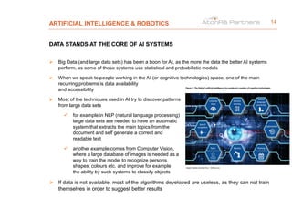 ARTIFICIAL INTELLIGENCE & ROBOTICS
DATA STANDS AT THE CORE OF AI SYSTEMS
 Big Data (and large data sets) has been a boon for AI, as the more the data the better AI systems
perform, as some of those systems use statistical and probabilistic models
 When we speak to people working in the AI (or cognitive technologies) space, one of the main
recurring problems is data availability
and accessibility
 Most of the techniques used in AI try to discover patterns
from large data sets
 for example in NLP (natural language processing)
large data sets are needed to have an automatic
system that extracts the main topics from the
document and self generate a correct and
readable text
 another example comes from Computer Vision,
where a large database of images is needed as a
way to train the model to recognize persons,
shapes, colours etc. and improve for example
the ability by such systems to classify objects
 If data is not available, most of the algorithms developed are useless, as they can not train
themselves in order to suggest better results
14
 