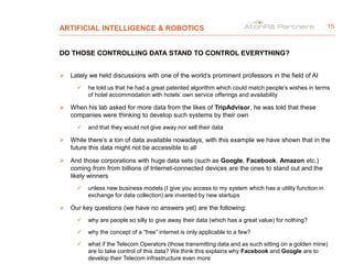ARTIFICIAL INTELLIGENCE & ROBOTICS
DO THOSE CONTROLLING DATA STAND TO CONTROL EVERYTHING?
 Lately we held discussions with one of the world’s prominent professors in the field of AI
 he told us that he had a great patented algorithm which could match people’s wishes in terms
of hotel accommodation with hotels’ own service offerings and availability
 When his lab asked for more data from the likes of TripAdvisor, he was told that these
companies were thinking to develop such systems by their own
 and that they would not give away nor sell their data
 While there’s a ton of data available nowadays, with this example we have shown that in the
future this data might not be accessible to all
 And those corporations with huge data sets (such as Google, Facebook, Amazon etc.)
coming from from billions of Internet-connected devices are the ones to stand out and the
likely winners
 unless new business models (I give you access to my system which has a utility function in
exchange for data collection) are invented by new startups
 Our key questions (we have no answers yet) are the following:
 why are people so silly to give away their data (which has a great value) for nothing?
 why the concept of a “free” internet is only applicable to a few?
 what if the Telecom Operators (those transmitting data and as such sitting on a golden mine)
are to take control of this data? We think this explains why Facebook and Google are to
develop their Telecom infrastructure even more
15
 