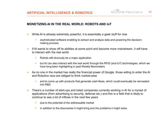 ARTIFICIAL INTELLIGENCE & ROBOTICS
MONETIZING AI IN THE REAL WORLD: ROBOTS AND IoT
 While AI is already extremely powerful, it is essentially a geek stuff for now
 sophisticated software enabling to extract and analyze data and powering the decision-
making process
 If AI wants to show off its abilities at some point and become more mainstream, it will have
to interact with the real world
 Robots will obviously be a major application
 but AI can also interact with the real world through the RFID (and IoT) technologies, which we
have long been highlighting in past Weekly Barometers
 As no one in the market has really the financial power of Google, those willing to enter the AI
and Robotics race are obliged to think market-wise
 and to come up with products that generate cash-flows, which could eventually be reinvested
into R&D
 There’s a number of start-ups and listed companies currently working in AI for a myriad of
applications (from advertising to security, defense etc.) and this is a field that is likely to
continue to see a lot of inflows in the next few years
 due to the potential of the addressable market
 in addition to the discoveries it might bring and the problems it might solve
16
 