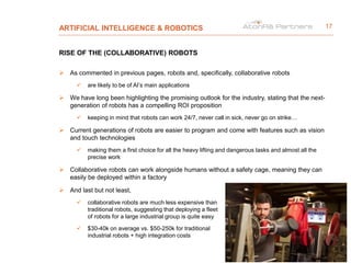 ARTIFICIAL INTELLIGENCE & ROBOTICS
RISE OF THE (COLLABORATIVE) ROBOTS
 As commented in previous pages, robots and, specifically, collaborative robots
 are likely to be of AI’s main applications
 We have long been highlighting the promising outlook for the industry, stating that the next-
generation of robots has a compelling ROI proposition
 keeping in mind that robots can work 24/7, never call in sick, never go on strike…
 Current generations of robots are easier to program and come with features such as vision
and touch technologies
 making them a first choice for all the heavy lifting and dangerous tasks and almost all the
precise work
 Collaborative robots can work alongside humans without a safety cage, meaning they can
easily be deployed within a factory
 And last but not least,
 collaborative robots are much less expensive than
traditional robots, suggesting that deploying a fleet
of robots for a large industrial group is quite easy
 $30-40k on average vs. $50-250k for traditional
industrial robots + high integration costs
17
 