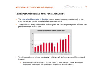 ARTIFICIAL INTELLIGENCE & ROBOTICS
LOW EXPECTATIONS LEAVE ROOM FOR MAJOR UPSIDE
 The International Federation of Robotics expects only mid-teens shipment growth for the
robot market over coming years (with logical price erosion)
 That sounds like a very conservative forecast given the +29% shipment growth recorded last
year and the new product cycle
 To put this another way, there are roughly 1 billion people performing manual labor around
the world:
 assuming robots replace only 5% of these jobs in 10 years, the robot market would reach
50M units or 5M units per year on average, compared to 229,000 in 2014…
19
 