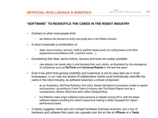 ARTIFICIAL INTELLIGENCE & ROBOTICS
“SOFTWARE” TO RESHUFFLE THE CARDS IN THE ROBOT INDUSTRY
 Contrary to what most people think
 we believe the barriers to entry are pretty low in the Robot industry
 A robot is basically a combination of
 steel, servo-motors, sensors, tools to perform tasks (such as cutting lasers and other
equipment) and software (OS, machine vision…)
 Considering that steel, servo-motors, sensors and tools are widely available
 new players can easily step in and develop their own robots, as illustrated by the emergence
of companies such as ReThink and Universal Robots in the last few years
 Even if we admit that gaining credibility and customers is not an easy task (as in most
businesses), in our view the advent of collaborative robots could dramatically reshuffle the
cards in the robot industry, as software becomes a critical component
 as an illustration, ReThink Robotics’ first robot, Baxter fell behind Universal's model on speed
and precision, according to Frank Tobe of industry site The Robot Report and as a
consequence, Baxter shipments were rather disappointing
 but Rethink made major software improvements on Baxter during 2014, with the latest
software release doubling the robot’s speed and making it better equipped for higher-
performance tasks
 It clearly suggests robots are not a simple hardware business anymore, but a mix of
hardware and software that users can upgrade over the air like an iPhone or a Tesla
20
 