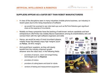 ARTIFICIAL INTELLIGENCE & ROBOTICS
SUPPLIERS APPEAR AS A SAFER BET THAN ROBOT MANUFACTURERS
 In view of the disruptions seen in many industries (mobile phone business, car industry) in
recent years due to the rising importance of software
 we wouldn’t be surprised to see robot start-ups such as ReThink Robotics gain significant
share at the expense of incumbents
 Notably as these companies have the backing of well-known venture capitalists and tech
entrepreneurs (ReThinks has notably Bezos Explorations among its shareholders) who will
connect them with the right software engineers and skills
 Hence, we would be wary of most incumbent players,
notably those that already enjoy high margins (such
as Fanuc, 30-40% margin)
 And would favor suppliers, as they will clearly
benefit from the industry shipment growth
whoever wins the robot race, in the following fields:
 providers of sensors, vision and range-finding
technologies such as Keyence
 providers of motors
 providers of cutting lasers and tools for robots
 vendors of testing and measurement equipment
21
 