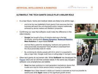 ARTIFICIAL INTELLIGENCE & ROBOTICS
ULTIMATELY, THE TECH GIANTS COULD PLAY A MAJOR ROLE
 In a near future, home and medical robots are likely to be all the rage…
 and to be the new battlefield of tech giants if one assumes that this
business will reach the unit shipments and/or margins traditionally
achieved by device makers and Medtech companies
 Confirming our view that software could make the difference in the
robot industry
 Google has bought a flurry of robotics start-ups in the last
24 months, among which Boston Dynamics, Redwood Robotics,
Meka Robotics or Japan-based Schaft
 and has filed a patent for developing “methods and systems for
robot personality development” that will allow to download from
the cloud personality traits for robots
 By combining its robotics assets with AI (in which it is expected to
play a major role), Google could have a cutting-edge in next-gen robots
 Other tech giants do not remain idle: While Softbank has developed the
Pepper robot and an OS that controls robots in the same way Google’s
software runs smartphones and tablets
 Sony has been working on a next generation mechatronic device that
is seen as a tool for future seniors and/or nursing home facilities
 Amazon has a clear interest in robots as it needs to automate as much as possible its
warehouses while Apple needs to find significant growth drivers
22
 