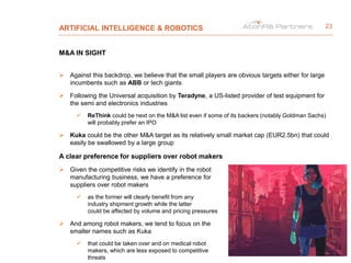 ARTIFICIAL INTELLIGENCE & ROBOTICS
M&A IN SIGHT
 Against this backdrop, we believe that the small players are obvious targets either for large
incumbents such as ABB or tech giants
 Following the Universal acquisition by Teradyne, a US-listed provider of test equipment for
the semi and electronics industries
 ReThink could be next on the M&A list even if some of its backers (notably Goldman Sachs)
will probably prefer an IPO
 Kuka could be the other M&A target as its relatively small market cap (EUR2.5bn) that could
easily be swallowed by a large group
A clear preference for suppliers over robot makers
 Given the competitive risks we identify in the robot
manufacturing business, we have a preference for
suppliers over robot makers
 as the former will clearly benefit from any
industry shipment growth while the latter
could be affected by volume and pricing pressures
 And among robot makers, we tend to focus on the
smaller names such as Kuka
 that could be taken over and on medical robot
makers, which are less exposed to competitive
threats
23
 