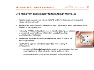 ARTIFICIAL INTELLIGENCE & ROBOTICS
IoT & RFID: EVERY SINGLE OBJECT TO THE INTERNET AND TO… AI
 As commented previously, we believe the RFID and IoT technologies will enable AI to
interact with the real world
 RFID enables data transmission between an object and a reader and is seen as one of the
enablers of the IoT revolution
 Historically, RFID labels have been used to make the tracking and location
of items much easier and more efficient than barcode technology,
specifically in the retail sector
 Interestingly, many new applications are emerging for RFID tags as the
technology improves
 Notably, RFID tags can extract and record data from a variety of
items such as:
 concrete, with Holcim/Lafarge including tags in its products to track them and,
more importantly, to collect data on the material qualities over time
 temperature-sensitive products (pharmaceuticals or biomedical items)
24
 
