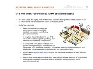 ARTIFICIAL INTELLIGENCE & ROBOTICS
IoT & RFID: WHEN, TOMORROW, NO HUMAN DECISION IS NEEDED
 In a near future, it is highly likely that the data collected through RFID will be processed by
AI software that will take decisions based on its conclusions
 Just a few examples:
 based on real-time information of a
store network’s inventories, AI will
decide to increase or reduce factory
production/shipments
 in hospitals, the combination of AI and RFID
will enable care tracking and, specifically, more
effective and more timely care provision
 in your (smart) home, RFID will detect when
you are running low on your favourite products
(beverages, food, dishwasher detergent…), and AI will detect and order them without your
intervention in quantities that are consistent with your consumption habits
 It looks like the Amazon dash button but goes one step further as there is no need of human
intervention
 Hence, smart homes will not only be about a set of smart devices, but about an AI ecosystem
that adapts to changes in behavioral patterns, anticipates needs and adjusts home
automation accordingly
25
 