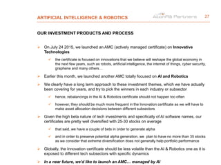 ARTIFICIAL INTELLIGENCE & ROBOTICS
OUR INVESTMENT PRODUCTS AND PROCESS
 On July 24 2015, we launched an AMC (actively managed certificate) on Innovative
Technologies
 the certificate is focused on innovations that we believe will reshape the global economy in
the next few years, such as robots, artificial intelligence, the internet of things, cyber security,
graphene and many others…
 Earlier this month, we launched another AMC totally focused on AI and Robotics
 We clearly have a long term approach to these investment themes, which we have actually
been covering for years, and try to pick the winners in each industry or subsector
 hence, rebalancings in the AI & Robotics certificate should not happen too often
 however, they should be much more frequent in the Innovation certificate as we will have to
make asset allocation decisions between different subsectors
 Given the high beta nature of tech investments and specifically of AI software names, our
certificates are pretty well diversified with 25-30 stocks on average
 that said, we have a couple of bets in order to generate alpha
 and in order to preserve potential alpha generation, we plan to have no more than 35 stocks
as we consider that extreme diversification does not generally help portfolio performance
 Globally, the Innovation certificate should be less volatile than the AI & Robotics one as it is
exposed to different tech subsectors with specific dynamics
 In a near future, we’d like to launch an AMC… managed by AI
27
 